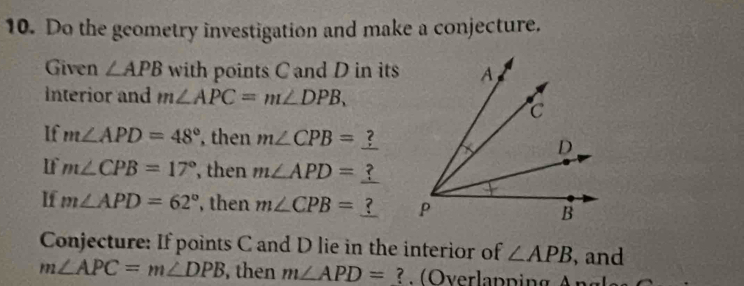 Do the gcometry investigation and make a conjecture. 
Given ∠ APB with points C and D in its 
Interior and m∠ APC=m∠ DPB, 
If m∠ APD=48° , then m∠ CPB=
If m∠ CPB=17° , then m∠ APD=
If m∠ APD=62° , then m∠ CPB=  
Conjecture: If points C and D lie in the interior of ∠ APB , and
m∠ APC=m∠ DPB , then m∠ APD= ? O verlapping A n g la)