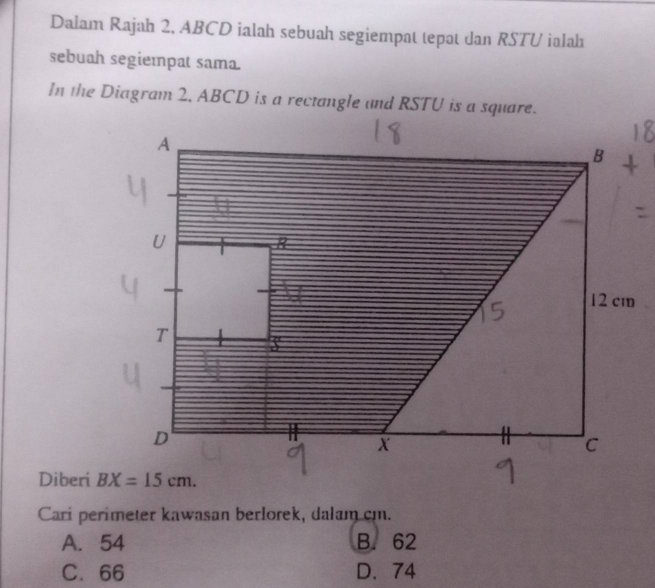 Dalam Rajah 2, ABCD ialah sebuah segiempat tepat dan RSTU ialahı
sebuah segiempat sama.
Diberi 
Cari perimeter kawasan berlorek, dalam cm.
A. 54 B. 62
C. 66 D. 74