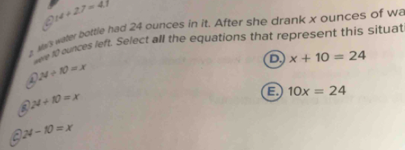 a 14+27=4.7
Mas water bottle had 24 ounces in it. After she drank x ounces of wa
were 10 ounces left. Select all the equations that represent this situat
D x+10=24
24/ 10=x
5 24+10=x
a 10x=24
a 24-10=x