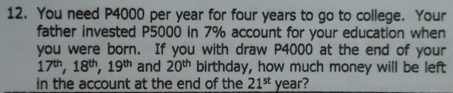 You need P4000 per year for four years to go to college. Your 
father invested P5000 in 7% account for your education when 
you were born. If you with draw P4000 at the end of your
17^(th), 18^(th), 19^(th) and 20^(th) birthday, how much money will be left 
in the account at the end of the 21^(st) year?