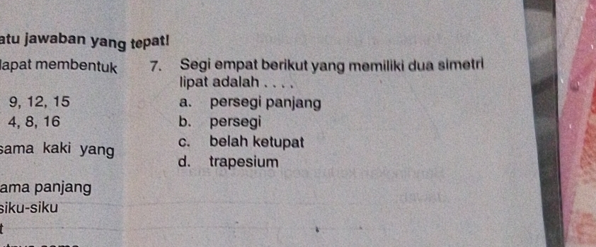 atu jawaban yang tepat!
lapat membentuk 7. Segi empat berikut yang memiliki dua simetri
lipat adalah . . . .
9, 12, 15 a. persegi panjang
4, 8, 16 b. persegi
c. belah ketupat
sama kaki yang d. trapesium
ama panjang
siku-siku