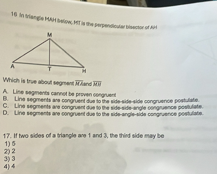 In triangle MAH below, MT is the perpendicular bisector of AH
Which is true about segment overline MA and overline MH
A. Line segments cannot be proven congruent
B. Line segments are congruent due to the side-side-side congruence postulate.
C. Line segments are congruent due to the side-side-angle congruence postulate.
D. Line segments are congruent due to the side-angle-side congruence postulate.
17. If two sides of a triangle are 1 and 3, the third side may be
1) 5
2) 2
3) 3
4) 4