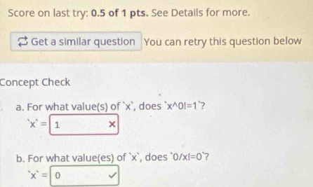 Score on last try: 0.5 of 1 pts. See Details for more. 
Get a similar question You can retry this question below 
Concept Check 
a. For what value(s) of ` x `, does x^(wedge)0!=1 `?
'x'= 1 × 
b. For what value(es) of ` x `, does ` 0/x!=0 ?
'x'=| 0