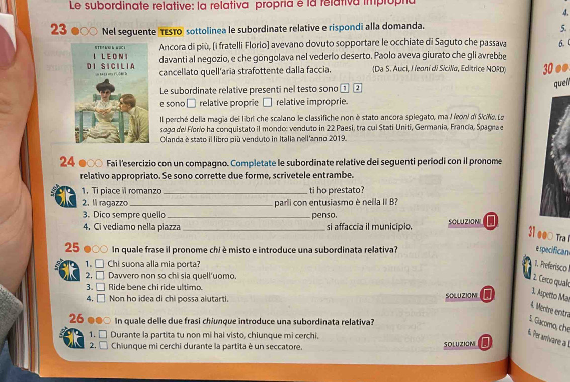 Le subordinate relative: la relativa propría é la relativa implopha
4.
23 Nel seguente TESTO sottolinea le subordinate relative e rispondi alla domanda.
5.
Ancora di più, [i fratelli Florio] avevano dovuto sopportare le occhiate di Saguto che passava 6.(
davanti al negozio, e che gongolava nel vederlo deserto. Paolo aveva giurato che gli avrebbe
cancellato quell’aria strafottente dalla faccia. (Da S. Auci, I leoni di Sicilia, Editrice NORD) 30 ●●
Le subordinate relative presenti nel testo sono ① 2
quell
e sono □ relative proprie □ relative improprie.
Il perché della magia dei libri che scalano le classifiche non è stato ancora spiegato, ma I leoni di Sicilia. La
saga dei Florio ha conquistato il mondo: venduto in 22 Paesi, tra cui Stati Uniti, Germania, Francia, Spagna e
Olanda è stato il libro più venduto in Italia nell’anno 2019.
24 ●○○ Fai l’esercizio con un compagno. Completate le subordinate relative dei seguenti periodi con il pronome
relativo appropriato. Se sono corrette due forme, scrivetele entrambe.
1. Ti piace il romanzo _ti ho prestato?
a 2. Il ragazzo _parli con entusiasmo è nella II B?
3. Dico sempre quello _penso.
4. Ci vediamo nella piazza _si affaccia il municipio. SOLUZIONI
31 ●●○ Tra 
25 ) In quale frase il pronome chi è misto e introduce una subordinata relativa? e specifican
. 1.     Chi suona alla mia porta? 1. Preferisco
2. □ Davvero non so chi sia quell’uomo.
2. Cerco qual
3. □ Ride bene chi ride ultimo.
4. □ Non ho idea di chi possa aiutarti. SOLUZIONI
3. Aspetto Ma
4. Mentre entra
26 In quale delle due frasi chiunque introduce una subordinata relativa?
5. Giacomo, che
1. □ Durante la partita tu non mi hai visto, chiunque mi cerchi.
6. Per arrivare a  
2. □ Chiunque mi cerchi durante la partita è un seccatore. SOLUZIONI I