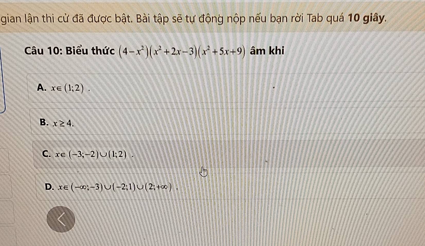 gian lận thi cử đã được bật. Bài tập sẽ tự động nộp nếu bạn rời Tab quá 10 giây.
Câu 10: Biểu thức (4-x^2)(x^2+2x-3)(x^2+5x+9) âm khi
A. x∈ (1;2).
B. x≥ 4.
C. c∈ (-3;-2)∪ (1;2)
D. x∈ (-∈fty ;-3)∪ (-2;1)∪ (2;+∈fty )