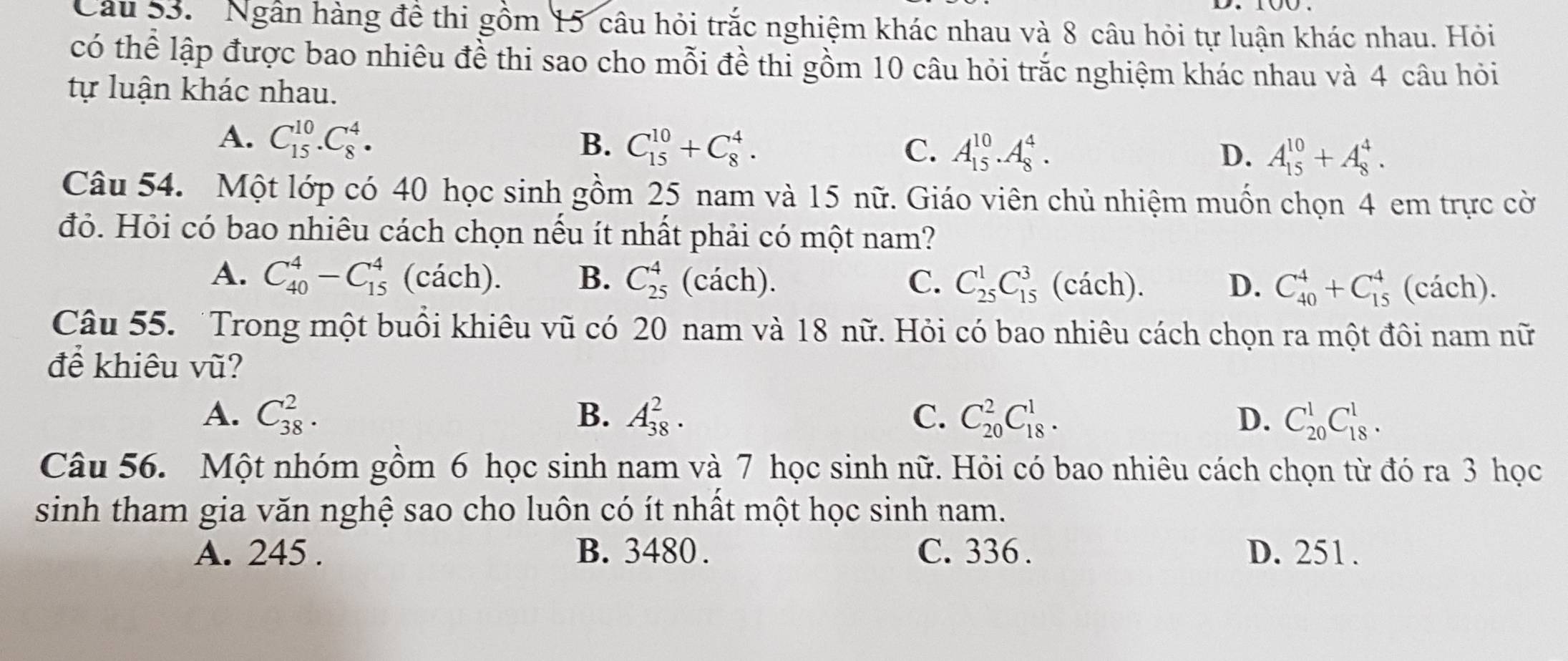 Ngân hàng đề thi gồm 15 câu hỏi trắc nghiệm khác nhau và 8 câu hỏi tự luận khác nhau. Hỏi
có thể lập được bao nhiêu đề thi sao cho mỗi đề thỉ gồm 10 câu hỏi trắc nghiệm khác nhau và 4 câu hỏi
tự luận khác nhau.
A. C_(15)^(10).C_8^4. B. C_(15)^(10)+C_8^4. C. A_(15)^(10).A_8^4.
D. A_(15)^(10)+A_8^4.
Câu 54. Một lớp có 40 học sinh gồm 25 nam và 15 nữ. Giáo viên chủ nhiệm muốn chọn 4 em trực cờ
đỏ. Hỏi có bao nhiêu cách chọn nếu ít nhất phải có một nam?
A. C_(40)^4-C_(15)^4 (cách). B. C_(25)^4 (cách). C. C_(25)^1C_(15)^3 (cách). D. C_(40)^4+C_(15)^4 (cách).
Câu 55. Trong một buồi khiêu vũ có 20 nam và 18 nữ. Hỏi có bao nhiêu cách chọn ra một đôi nam nữ
để khiêu vũ?
A. C_(38)^2. B. A_(38)^2. C. C_(20)^2C_(18)^1. D. C_(20)^1C_(18)^1.
Câu 56. Một nhóm gồm 6 học sinh nam và 7 học sinh nữ. Hỏi có bao nhiêu cách chọn từ đó ra 3 học
sinh tham gia văn nghệ sao cho luôn có ít nhất một học sinh nam.
A. 245 . B. 3480 . C. 336 . D. 251.