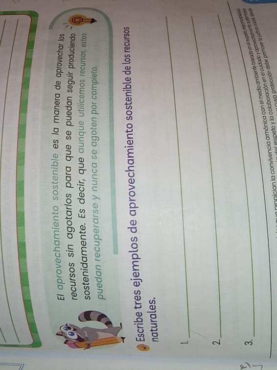 El aprovechamiento sostenible es la manera de aprovechar los 
recursos sin agotarlos para que se puedan seguir produciendo 
sostenidamente. Es decir, que aunque utilicemos recursos, estos 
puedan recuperarse y nunca se agoten por completo. 
Escribe tres ejemplos de aprovechamiento sostenible de los recursos 
naturales. 
_ 
1. 
_ 
2._ 
_ 
3. 
onician la convivencia armónica con el medio ambiente basada en el respela, rmponablida 
el respeto y la colaboración en el cuidado y aprovechamento tustentad 
* ya protección debe promover la justicia social, desda