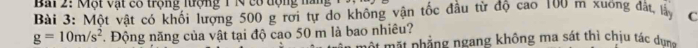 Bải 2: Một vật cổ trộng lượng 1 N cổ động năng 
Bài 3: Một vật có khối lượng 500 g rời tự do không vận tốc đầu từ độ cao 100 m xương đất, lấy C
g=10m/s^2 *. Động năng của vật tại độ cao 50 m là bao nhiêu? 
nột mặt phẳng ngang không ma sát thì chịu tác dun