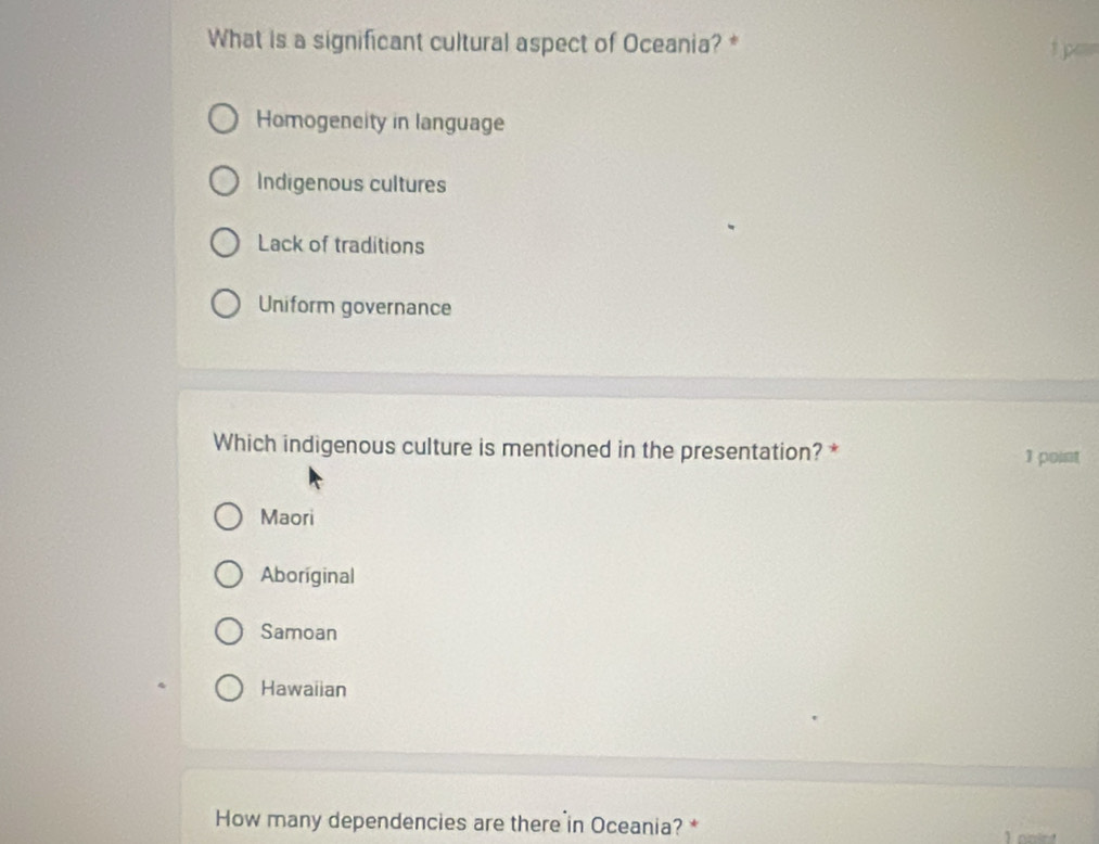 What is a significant cultural aspect of Oceania? * 1 pen
Homogeneity in language
Indigenous cultures
Lack of traditions
Uniform governance
Which indigenous culture is mentioned in the presentation? * 1 point
Maori
Aboriginal
Samoan
Hawaiian
How many dependencies are there in Oceania? *