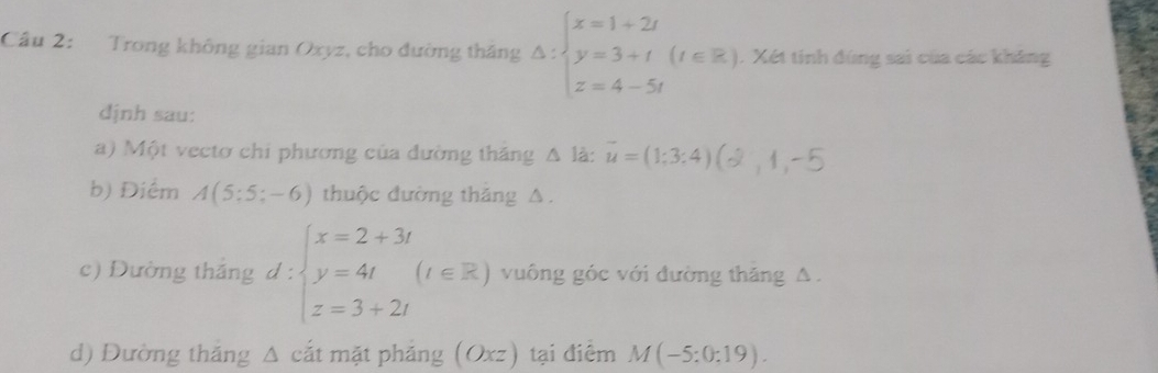 Cầu 2: Trong không gian Oxyz, cho đường tháng △ :beginarrayl x=1+2t y=3+t(t∈ Z) z=4-5t) 1. Xét tính đùng sai của các kháng 
dịnh sau: 
a) Một vectơ chi phương của đường thăng △ là: vector u=(1;3:4)
b) Điểm A(5:5;-6) thuộc đường thăng A. 
c) Dường tháng d : :beginarrayl x=2+3t y=4t(t∈ Z) z=3+2t) vuông góc với đường thăng A. 
d) Đường thắng Δ cắt mặt phảng (Oxz) tại điểm M(-5:0:19).