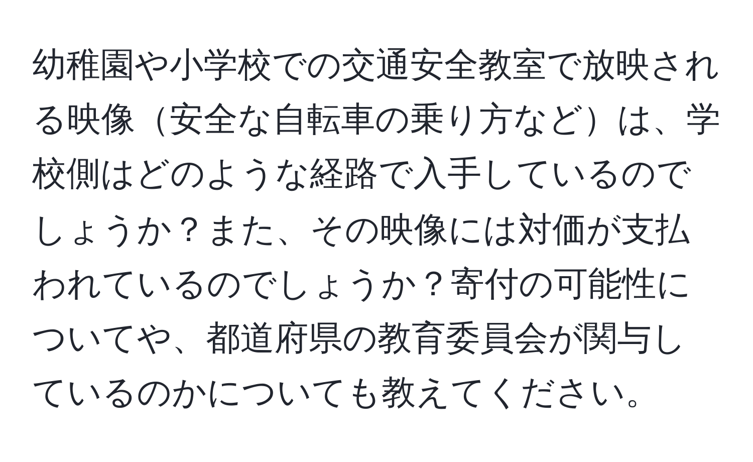 幼稚園や小学校での交通安全教室で放映される映像安全な自転車の乗り方などは、学校側はどのような経路で入手しているのでしょうか？また、その映像には対価が支払われているのでしょうか？寄付の可能性についてや、都道府県の教育委員会が関与しているのかについても教えてください。