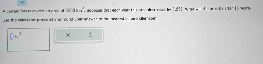 A certain forest covers an area of 3500km^2. Suppose that each year this area decreases by 3.5%. What will the area be after 13 years? 
Use the calculator provided and round your answer to the nearest square kilometer.
km^2
×