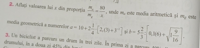 Aflaţi valoarea lui x din proporţia frac m_am_x= 80/x  , unde m_a este media aritmetică şi m__ g estc 
media geometricã a numerelor a=10+2 1/4 · [2,(3)+3^(-1)] 8 
3. Un biciclist a parcurs un drum în trei zile. In prima zi a parrum b=5 2/3 :[0,1(6)+sqrt(1frac 9)16]. 
drumului, în a doua zi 45% din lu