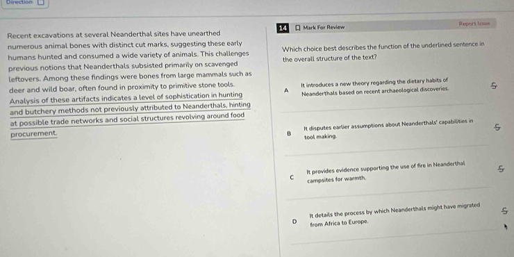 Direction
Recent excavations at several Neanderthal sites have unearthed 14 * Mark For Review Report Issue
numerous animal bones with distinct cut marks, suggesting these early
humans hunted and consumed a wide variety of animals. This challenges Which choice best describes the function of the underlined sentence in
previous notions that Neanderthals subsisted primarily on scavenged the overall structure of the text?
leftovers. Among these findings were bones from large mammals such as
deer and wild boar, often found in proximity to primitive stone tools. It introduces a new theory regarding the dietary habits of 
Analysis of these artifacts indicates a level of sophistication in hunting A Neanderthals based on recent archaeological discoveries.
and butchery methods not previously attributed to Neanderthals, hinting_
at possible trade networks and social structures revolving around food

procurement. B It disputes earlier assumptions about Neanderthals' capabilities in
tool making.
_
c It provides evidence supporting the use of fire in Neanderthal
_
campsites for warmth.
It details the process by which Neanderthals might have migrated
S
_
。 from Africa to Europe.