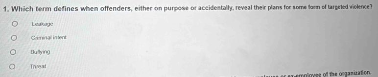 Which term defines when offenders, either on purpose or accidentally, reveal their plans for some form of targeted violence?
Leakage
Criminal intent
Bullying
Threat
pr exiemployee of the organization.