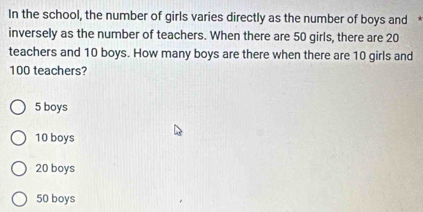 In the school, the number of girls varies directly as the number of boys and *
inversely as the number of teachers. When there are 50 girls, there are 20
teachers and 10 boys. How many boys are there when there are 10 girls and
100 teachers?
5 boys
10 boys
20 boys
50 boys