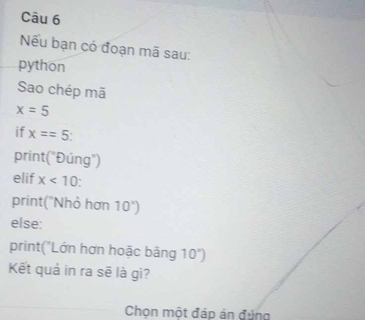 Nếu bạn có đoạn mã sau: 
python 
Sao chép mã
x=5
if x==5
print ("Đúng") 
elif x<10</tex> 
print("Nhỏ hơn 10^n)
else: 
print("Lớn hơn hoặc bằng 10^x)
Kết quả in ra sẽ là gì? 
Chọn một đáp án đúng