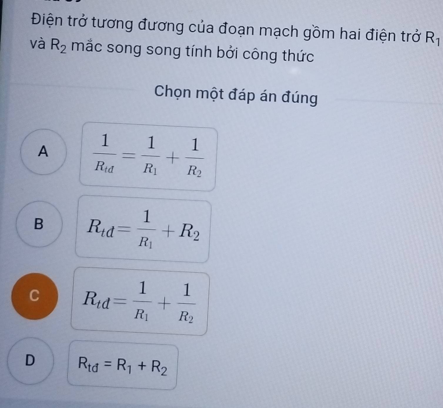 Điện trở tương đương của đoạn mạch gồm hai điện trở R_1
và R_2 mắc song song tính bởi công thức
Chọn một đáp án đúng
A
frac 1R_d=frac 1R_1+frac 1R_2
B
R_td=frac 1R_1+R_2
C
R_td=frac 1R_1+frac 1R_2
D
R_td=R_1+R_2