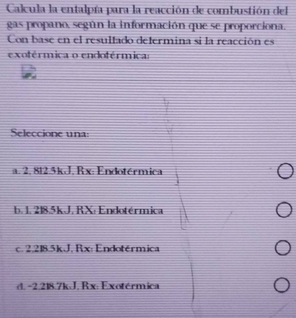 Calcula la entalpía para la reacción de combustión del
gas propano, según la información que se proporciona.
Con base en el resulfado defermina si la reacción es
exoférmica o endoférmica:
Seleccione una:
a. 2, 812.5kJ, Rx: Endotérmica
b. 1. 218.5kJ. RX: Endotérmica
c. 2,218.5kJ, Rx: Endoférmica
d. -2,218.7kJ. Rx: Exotérmica