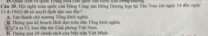 D. Quan Anh và quan Trung Hoa Dan quốc vào kiêm soát Đông Dương
Câu 20. Hội nghị toàn quốc của Đảng Cộng sản Đông Dương họp tại Tần Trào (từ ngày 14 đến ngày
15-8-1945) đã có quyết định nào sau đây?
A. Tán thành chủ trương Tổng khởi nghĩa.
B. Thông qua kế hoạch lãnh đạo toàn dân Tổng khởi nghĩa.
CộCử ra Ủy ban dân tộc Giải phóng Việt Nam.
D. Thông qua 10 chính sách của Mặt trận Việt Minh.