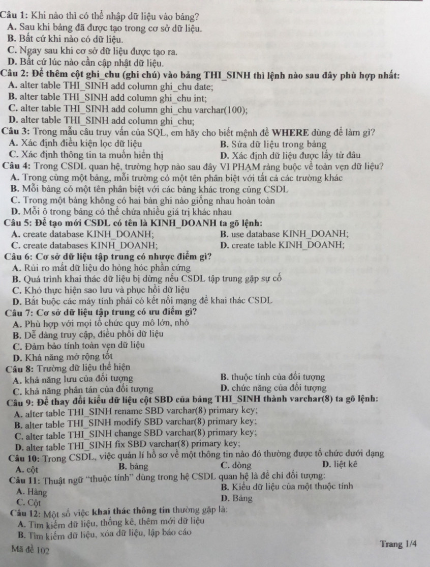 Khi nào thì có thể nhập dữ liệu vào bảng?
A. Sau khi bảng đã được tạo trong cơ sở dữ liệu.
B. Bất cứ khi nào có dữ liệu.
C. Ngay sau khi cơ sở dữ liệu được tạo ra.
D. Bất cứ lúc nào cần cập nhật dữ liệu.
Câu 2: Để thêm cột ghi_chu (ghi chú) vào bảng THI_SINH thì lệnh nào sau đây phù hợp nhất:
A. alter table THI_SINH add column ghi_chu date;
B. alter table THI_SINH add column ghi_chu int;
C. alter table THI_SINH add column ghi_chu varchar(100);
D. alter table THI_SINH add column ghi_chu;
Câu 3: Trong mẫu câu truy vấn của SQL, em hãy cho biết mệnh đề WHERE dùng để làm gì?
A. Xác định điều kiện lọc dữ liệu B. Sửa dữ liệu trong bảng
C. Xác định thông tin ta muốn hiển thị D. Xác định dữ liệu được lấy từ đâu
Câu 4: Trong CSDL quan hệ, trường hợp nào sau đây VI PHAM ràng buộc về toàn vẹn dữ liệu?
A. Trong cùng một bảng, mỗi trường có một tên phân biệt với tất cả các trường khác
B. Mỗi bảng có một tên phân biệt với các bảng khác trong củng CSDL
C. Trong một bảng không có hai bản ghi nào giống nhau hoàn toàn
D. Mỗi ô trong bảng có thể chứa nhiều giá trị khác nhau
Câu 5: Để tạo mới CSDL có tên là KINH_DOANH ta gõ lệnh:
A. create database KINH_DOANH; B. use database KINH_DOANH;
C. create databases KINH_DOANH; D. create table KINH DOANH;
Câu 6: Cơ sở dữ liệu tập trung có nhược điểm gì?
A. Rui ro mất dữ liệu do hỏng hóc phần cứng
B. Quá trình khai thác dữ liệu bị dừng nếu CSDL tập trung gặp sự cố
C. Khó thực hiện sao lưu và phục hồi dữ liệu
D. Bắt buộc các máy tính phải có kết nối mạng đề khai thác CSDL
Câu 7: Cơ sở dữ liệu tập trung có ưu điểm gì?
A. Phù hợp với mọi tổ chức quy mô lớn, nhỏ
B. Dễ dàng truy cập, điều phối dữ liệu
C. Đảm bảo tính toàn vẹn dữ liệu
D. Khả năng mở rộng tốt
Câu 8: Trường dữ liệu thể hiện
A. khả năng lưu của đối tượng B. thuộc tính của đối tượng
C. khả năng phân tán của đổi tượng D. chức năng của đổi tượng
Câu 9: Để thay đối kiểu dữ liệu cột SBD của bảng THI_SINH thành varchar(8) ta gõ lệnh:
A. alter table THI_SINH rename SBD varchar(8) primary key;
B. alter table THI_SINH modify SBD varchar(8) primary key;
C. alter table THI_SINH change SBD varchar(8) primary key;
D. alter table THI_SINH fix SBD varchar(8) primary key;
Câu 10: Trong CSDL, việc quản lí hỗ sơ về một thông tin nào đó thường được tổ chức dưới dạng
A. cột B. bảng C. dòng D. liệt kê
Câu 11: Thuật ngữ “thuộc tính” dùng trong hệ CSDL quan hệ là để chi đối tượng:
B. Kiều dữ liệu của một thuộc tính
A. Hàng
C. Cột D. Bảng
Câu 12: Một số việc khai thác thông tin thường gặp là:
A. Tim kiếm dữ liệu, thống kê, thêm mới dữ liệu
B. Tìm kiếm dữ liệu, xóa dữ liệu, lập báo cáo
Mã đề 102 Trang 1/4