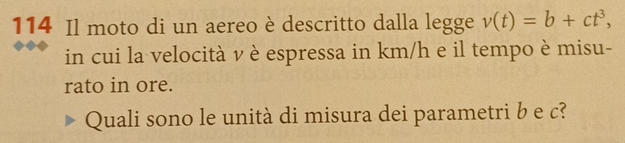 114 Il moto di un aereo è descritto dalla legge v(t)=b+ct^3, 
in cui la velocità v è espressa in km/h e il tempo è misu- 
rato in ore. 
Quali sono le unità di misura dei parametri b e c?