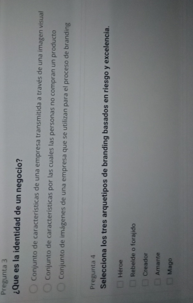 Pregunta 3
¿Que es la identidad de un negocio?
Conjunto de características de una empresa transmitida a través de una imagen visual
Conjunto de características por las cuales las personas no compran un producto
Conjunto de imágenes de una empresa que se utilizan para el proceso de branding
Pregunta 4
Selecciona los tres arquetipos de branding basados en riesgo y excelencia.
Héroe
Rebelde o forajido
Creador
Amante
Mago
