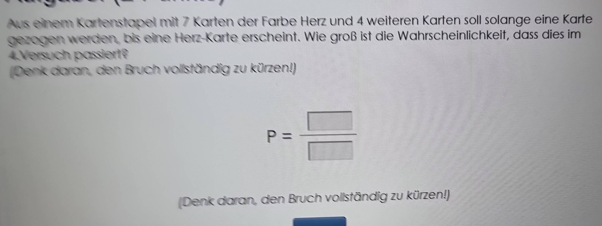 Aus einem Kartenstapel mit 7 Karten der Farbe Herz und 4 weiteren Karten soll solange eine Karte 
gezogen werden, bis eine Herz-Karte erscheint. Wie groß ist die Wahrscheinlichkeit, dass dies im 
4.Versuch passiert? 
(Denk daran, den Bruch vollständig zu kürzen!)
P= □ /□  
(Denk daran, den Bruch vollständig zu kürzen!)