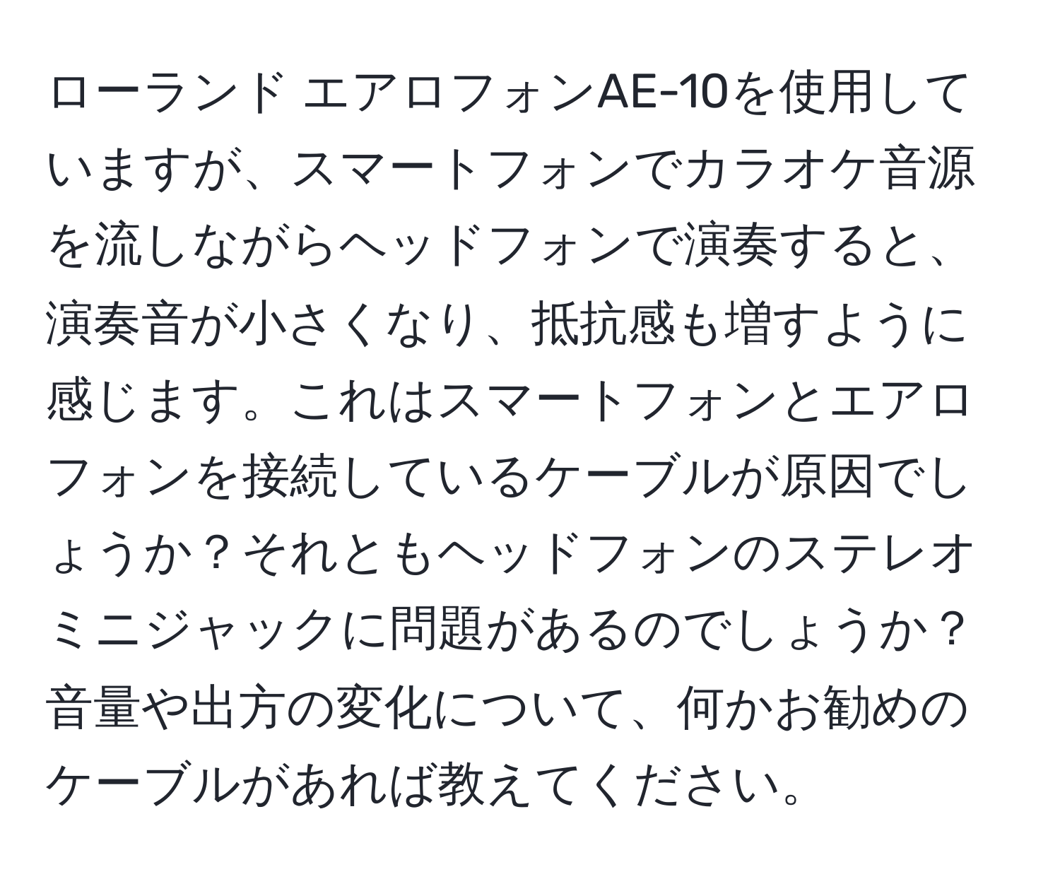 ローランド エアロフォンAE-10を使用していますが、スマートフォンでカラオケ音源を流しながらヘッドフォンで演奏すると、演奏音が小さくなり、抵抗感も増すように感じます。これはスマートフォンとエアロフォンを接続しているケーブルが原因でしょうか？それともヘッドフォンのステレオミニジャックに問題があるのでしょうか？音量や出方の変化について、何かお勧めのケーブルがあれば教えてください。