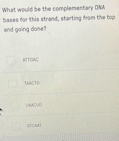 What would be the complementary DNA
bases for this strand, starting from the top
and going done?
ATTGAC
TAACTG
UAACUG
GTCAAT