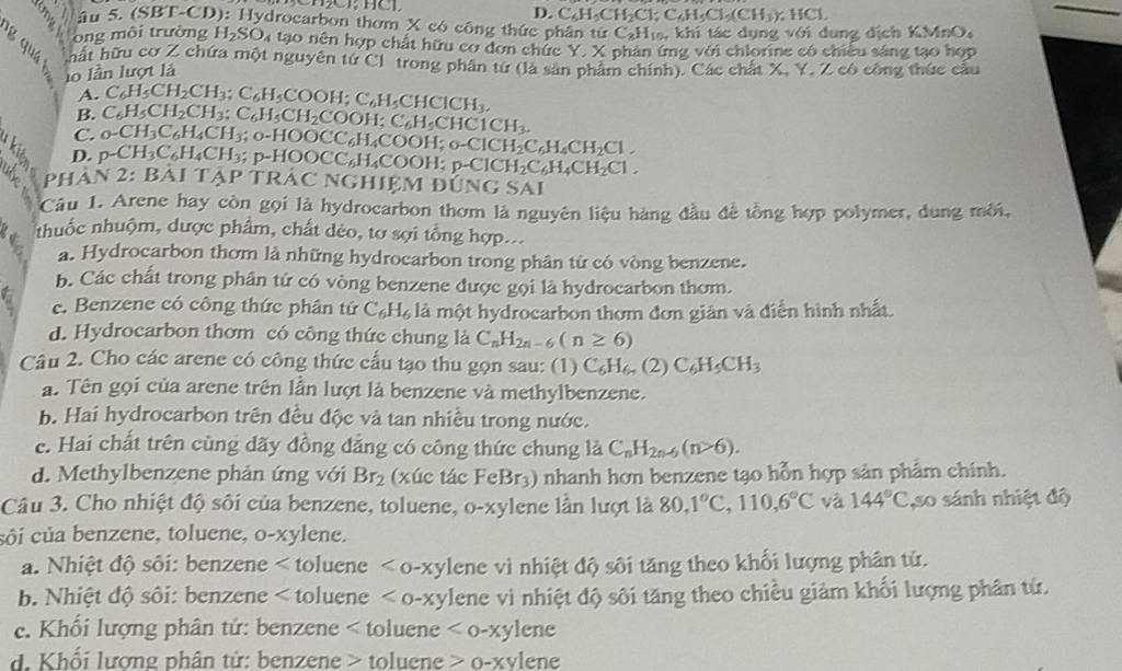 D. C_6H_5CH_2Cl;C_6H_5Cl_5(CH_3); HCl.
âu 5. (SBT-CD): Hydrocarbon thơm X có công thức phân từ C_2H_1 khi tác dụng với dung dịch KMnO
ông môi trường H_2SO_4 tạo nên hợp chất hữu cơ đơn chức Y. X phan ứng với chlorine có chiều sáng tạo hợp
hất hữu cơ Z chứa một nguyên từ Cl trong phân từ (là sản phẩm chính). Các chất X. Y, Z có công thức cầu
lo lần lượt là
A. C_6H_5CH_2CH_3;C_6H_5COOH;C_6H_5CHCICH_3,
B.
C. C_6H_5CH_2CH_3;C_6H_5CH_2COOH;C_6H_5CHC1CH_3.
D. p-CH_3C_6H_4CH_3; _0-CH_3C_6H_4CH_3;_0-HOOCC_6H_4COOH;_0-ClCH_2C_6H_4CH_2Cl.
-HOOCC_6H_4COOH;p-ClCH_2C_6H_4CH_2Cl.
phàn 2:B Ai Tả P * TRÁC NGHIệM đÚi NGSA
Câu 1. Arene hay còn gọi là hydrocarbon thơm là nguyên liệu hàng đầu đề tồng hợp polymer, dung môi,
nhuốc nhuộm, dược phẩm, chất dẻo, tơ sợi tổng hợp...
a. Hydrocarbon thơm là những hydrocarbon trong phân từ có vòng benzene.
b. Các chất trong phân tử có vòng benzene được gọi là hydrocarbon thơm.
e. Benzene có công thức phân tử C_6H_6 là một hydrocarbon thơm đơn giản và điễn hình nhất.
d. Hydrocarbon thơm có công thức chung là C_nH_2n-6(n≥ 6)
Câu 2. Cho các arene có công thức cấu tạo thu gọn sau: (1) C_6H_6n(2)C_6H_5CH_3
a. Tên gọi của arene trên lần lượt là benzene và methylbenzene.
b. Hai hydrocarbon trên đều độc và tan nhiều trong nước.
c. Hai chất trên cùng dãy đồng đẳng có công thức chung là C_nH_2n-6(n>6).
d. Methylbenzene phản ứng với Br_2 (xúc tác FeBr_3) O nhanh hơn benzene tạo hỗn hợp sản phẩm chính.
Câu 3. Cho nhiệt độ sối của benzene, toluene, 0-xy lene lần lượt là 80,1°C,110,6°C và 144°C ,so sánh nhiệt độ
côi của benzene, toluene, o-xylene.
a. Nhiệt độ sôi: benzene toluene <0-xy1</tex> ene vì nhiệt độ sôi tăng theo khối lượng phân tử.
b. Nhiệt độ sôi: benzene oluene <0-xy1</tex> lene vì nhiệt độ sôi tăng theo chiều giảm khối lượng phân từ.
c. Khối lượng phân tử: benzene < toluene  <0-xylene</tex>
d. Khối lượng phân tử: benzene > toluene 0-xylene