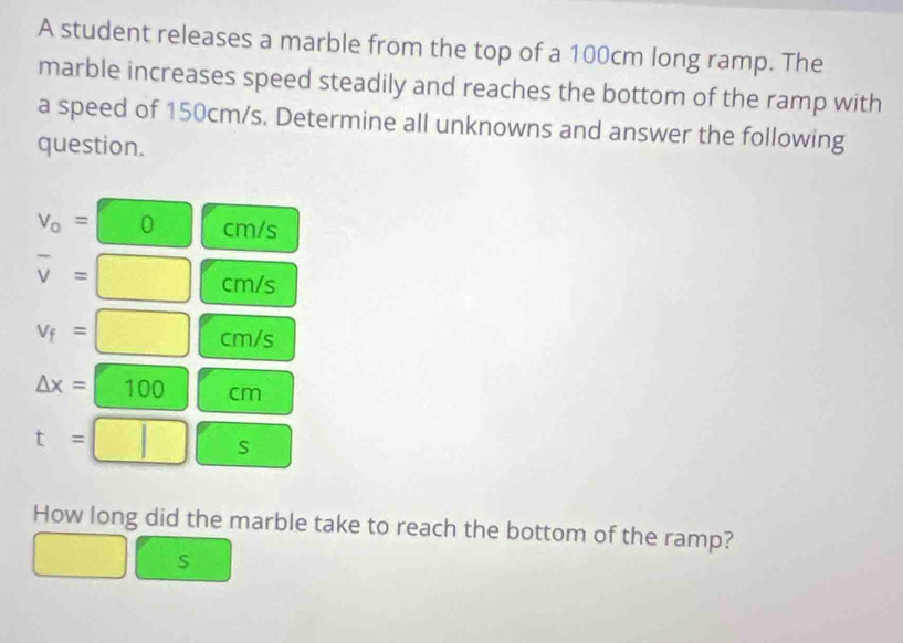 A student releases a marble from the top of a 100cm long ramp. The 
marble increases speed steadily and reaches the bottom of the ramp with 
a speed of 150cm/s. Determine all unknowns and answer the following 
question.
V_o= (□ 0 cm/s
overline v=□ cm/s
v_f=□ cm/s
△ x=□ 100 cm
t=□  3/8 = S □^(□) 
How long did the marble take to reach the bottom of the ramp?
beginpmatrix □  □ endpmatrix □  s