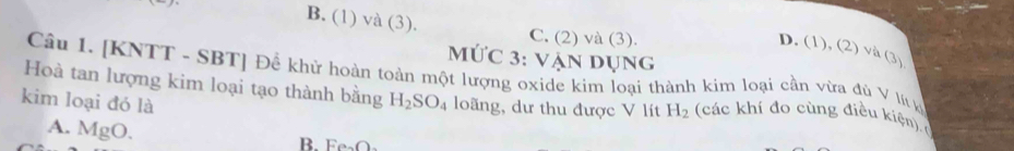 B. (1) và (3). C. (2) và (3).
D. (1), (2) và
MỨc 3: vận dụng (3) 
Câu 1. [KNTT - SBT] Để khứ hoàn toàn một lượng oxide kim loại thành kim loại cần vừa đù V lý y
Hoà tan lượng kim loại tạo thành bằng
kim loại đó là H_2SO_4 loãng, dư thu được V lít H_2 (các khí đo cùng điều kiem)
A. MgO.
B. Fe_2O