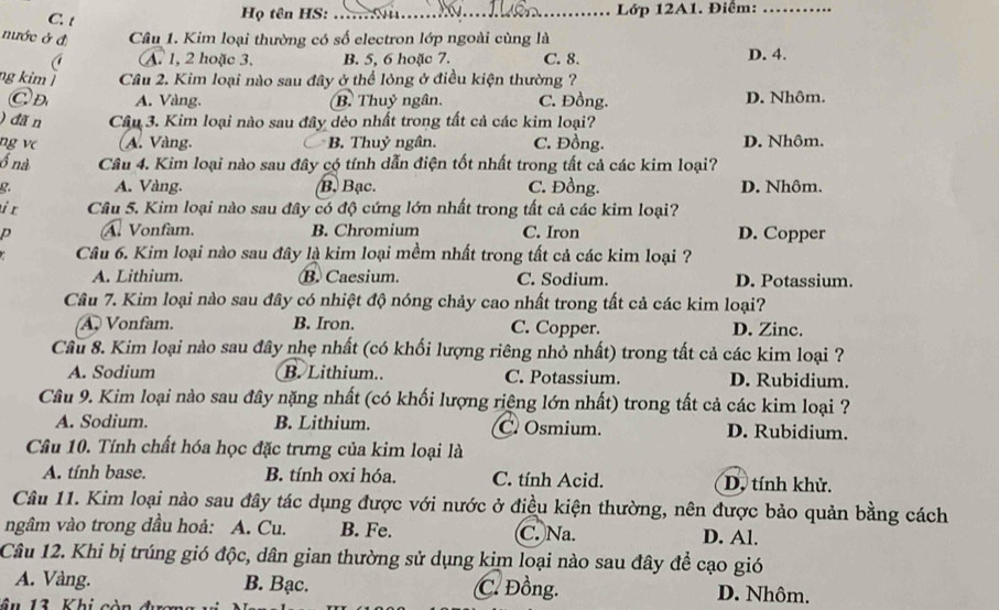 Họ tên HS: _ Lớp 12A1. Điểm:_
nước ở đ  Câu 1. Kim loại thường có số electron lớp ngoài cùng là
A. 1, 2 hoặc 3, B. 5, 6 hoặc 7. C. 8. D. 4.
ng kim ǀ Câu 2. Kim loại nào sau đây ở thể lỏng ở điều kiện thường ?
Ⓒ d A. Vàng. B. Thuỷ ngân. C. Đồng. D. Nhôm.
) đã n Câu 3. Kim loại nào sau đây dẻo nhất trong tất cả các kim loại?
ng vc (A. Vàng. C B. Thuỷ ngân. C. Đồng. D. Nhôm.
ổ nà Câu 4. Kim loại nào sau đây có tính dẫn điện tốt nhất trong tất cả các kim loại?
g. A. Vàng. B. Bạc. C. Đồng. D. Nhôm.
i r  Câu 5. Kim loại nào sau đây có độ cứng lớn nhất trong tất cả các kim loại?
p A. Vonfam, B. Chromium C. Iron D. Copper
Câu 6. Kim loại nào sau đây là kim loại mềm nhất trong tất cả các kim loại ?
A. Lithium. B. Caesium. C. Sodium. D. Potassium.
Câu 7. Kim loại nào sau đây có nhiệt độ nóng chảy cao nhất trong tất cả các kim loại?
Vonfam. B. Iron. C. Copper. D. Zinc.
Câu 8. Kim loại nào sau đây nhẹ nhất (có khối lượng riêng nhỏ nhất) trong tất cả các kim loại ?
A. Sodium B. Lithium.. C. Potassium. D. Rubidium.
Câu 9. Kim loại nào sau đây nặng nhất (có khối lượng riệng lớn nhất) trong tất cả các kim loại ?
A. Sodium. B. Lithium. C. Osmium. D. Rubidium.
Câu 10. Tính chất hóa học đặc trưng của kim loại là
A. tính base. B. tính oxi hóa. C. tính Acid. D, tính khử.
Câu 11. Kim loại nào sau đây tác dụng được với nước ở điều kiện thường, nên được bảo quản bằng cách
ngâm vào trong dầu hoả: A. Cu. B. Fe. C. Na. D. Al.
Câu 12. Khi bị trúng gió độc, dân gian thường sử dụng kim loại nào sau đây để cạo gió
A. Vàng. B. Bạc. C. Đồng. D. Nhôm.
â u 13 Khi c òn