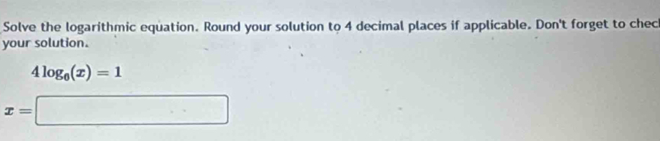 Solve the logarithmic equation. Round your solution to 4 decimal places if applicable. Don't forget to chec 
your solution.
4log _0(x)=1
x=□