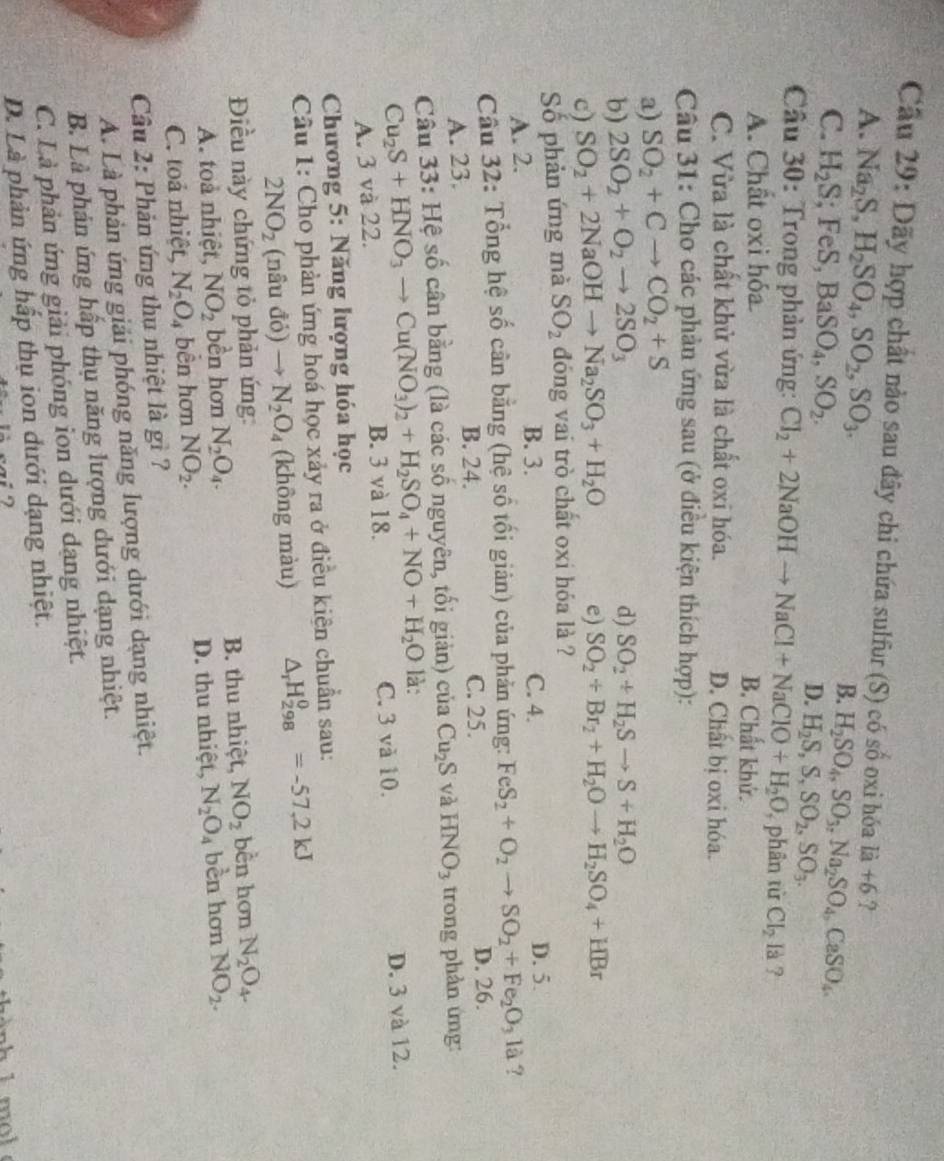 Cầu 29: Dãy hợp chất nào sau đây chi chứa sulfur (S) có số oxi hóa la+6 ?
A. Na_2S,H_2SO_4,SO_2,SO_3. H_2SO_4,SO_3,Na_2SO_4,CaSO_4.
B.
C. H_2S; FeS, BaSO_4,SO_2. D. H_2S,S,SO_2,SO_3.
Câu 30: Trong phản ứng: Cl_2+2NaOHto NaCl+NaClO+H_2O ,  phân từ Cl_2 Ià ?
A. Chất oxi hóa B. Chất khử.
C. Vừa là chất khử vừa là chất oxi hóa. D. Chất bị oxi hóa.
Câu 31: Cho các phản ứng sau (ở điều kiện thích hợp):
a) SO_2+Cto CO_2+S
b) 2SO_2+O_2to 2SO_3
d) SO_2+H_2Sto S+H_2O
c) SO_2+2NaOHto Na_2SO_3+H_2O e) SO_2+Br_2+H_2Oto H_2SO_4+HBr
Số phản ứng mà SO_2 đóng vai trò chất oxi hóa là ?
A. 2. B. 3. C. 4.
D. 5.
Câu 32: Tổng hệ số cân bằng (hệ số tối giản) của phản ứng: FeS_2+O_2to SO_2+Fe_2O_3la ?
B. 24. C. 25.
A. 23. D. 26.
Câu 33: Hệ số cân bằng (là các số nguyên, tối giản) của Cu_2S và HNO_3 trong phản ứng:
Cu_2S+HNO_3to Cu(NO_3)_2+H_2SO_4+NO+H_2O là:
A. 3 và 22. B. 3 và 18. C. 3 và 10. D. 3 và 12.
Chương 5: Năng lượng hóa học
Câu 1: Cho phản ứng hoá học xảy ra ở điều kiện chuẩn sau:
2NO_2 (nâu đỏ) N_2O_4 (không màu) △ _rH_(298)^0=-57,2kJ
Điều này chứng tỏ phản ứng: bền hơn N_2O_4
A. toà nhiệt, NO_2 bền hơn N_2O_4. B. thu nhiệt, NO_2
C. toả nhiệt, N_2O_4 bền hơn NO_2. D. thu nhiệt, N_2O_4 bèn hơn NO_2.
Câu 2: Phản ứng thu nhiệt là gì ?
A. Là phản ứng giải phóng năng lượng dưới dạng nhiệt.
B. Là phản ứng hấp thụ năng lượng dưới dạng nhiệt.
C. Là phản ứng giải phóng ion dưới dạng nhiệt.
D. Là phản ứng hấp thụ ion dưới dạng nhiệt.
m ol