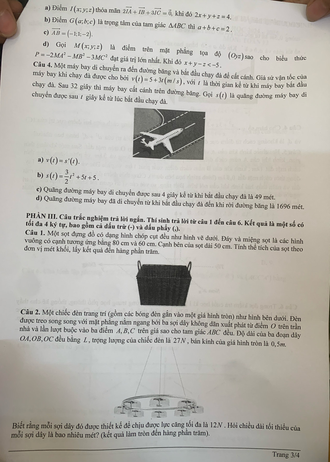 a) Điểm I(x;y;z) thỏa mãn 2vector IA+vector IB+3vector IC=vector 0 , khi đó 2x+y+z=4.
b) Điểm G(a;b;c) là trọng tâm của tam giác △ ABC thì a+b+c=2.
c) vector AB=(-1;1;-2).
d) Gọi M(x;y;z) là điểm trên mặt phẳng tọa độ (Oyz) sao cho biểu thức
P=-2MA^2-MB^2-3MC^2 đạt giá trị lớn nhất. Khi đó x+y-z
Câu 4. Một máy bay di chuyển ra đến đường băng và bắt đầu chạy đà để cất cánh. Giả sử vân tốc của
máy bay khi chạy đà được cho bởi v(t)=5+3t(m/s) , với t là thời gian kể từ khi máy bay bắt đầu
chạy đà. Sau 32 giây thì máy bay cất cánh trên đường băng. Gọi s(t) là quãng đường máy bay di
chuyển được sau # giây kể từ lúc bắt đầu chạy đà.
a) v(t)=s'(t).
b) s(t)= 3/2 t^2+5t+5.
c) Quãng đường máy bay di chuyển được sau 4 giây kể từ khi bắt đầu chạy đà là 49 mét.
d) Quãng đường máy bay đã di chuyển từ khi bắt đầu chạy đà đến khi rời đường băng là 1696 mét.
PHÀN III. Câu trắc nghiệm trả lời ngắn. Thí sinh trả lời từ câu 1 đến câu 6. Kết quả là một số có
tối đa 4 ký tự, bao gồm cả dấu trừ (-) và dấu phẩy (,).
Câu 1. Một sọt đựng đồ có dạng hình chóp cụt đều như hình vẽ dưới. Đáy và miệng sọt là các hình
vuông có cạnh tương ứng bằng 80 cm và 60 cm. Cạnh bên của sọt dài 50 cm. Tính thể tích của sọt theo
đơn vị mét khối, lấy kết quả đến hàng phần trăm.
Câu 2. Một chiếc đèn trang trí (gồm các bóng đèn gắn vào một giá hình tròn) như hình bên dưới. Đèn
được treo song song với mặt phẳng nằm ngang bởi ba sợi dây không dãn xuất phát từ điểm O trên trần
nhà và lần lượt buộc vào ba điểm A, B,C trên giá sao cho tam giác ABC đều. Độ dài của ba đoạn dây
OA,OB,OC đều bằng L, trọng lượng của chiếc đèn là 27N, bán kính của giá hình tròn là 0,5m.
Biết rằng mỗi sợi dây đó được thiết kế để chịu được lực căng tối đa là 12N . Hỏi chiều dài tối thiểu của
mỗi sợi dây là bao nhiêu mét? (kết quả làm tròn đến hàng phần trăm).
_
Trang 3/4