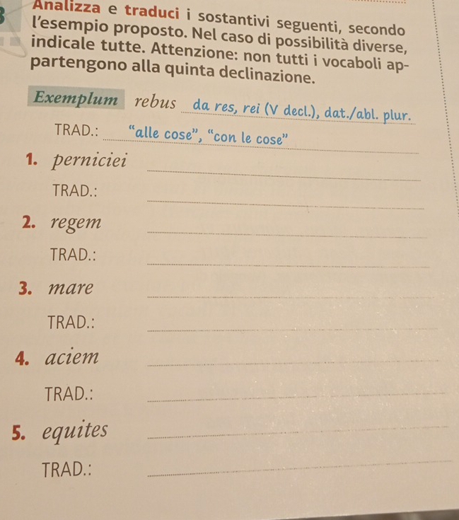 Analizza e traduci i sostantivi seguenti, secondo 
l’esempio proposto. Nel caso di possibilità diverse, 
indicale tutte. Attenzione: non tutti i vocaboli ap- 
partengono alla quinta declinazione. 
Exemplum rebus da res, rei (V decl.), dat./abl. plur. 
_ 
TRAD.: “alle cose”, “con le cose” 
_ 
1. perniciei 
_ 
TRAD.: 
2. regem_ 
_ 
TRAD.: 
_ 
3. mare 
TRAD.: 
_ 
4. aciem_ 
TRAD.: 
_ 
5. equites_ 
TRAD.: 
_