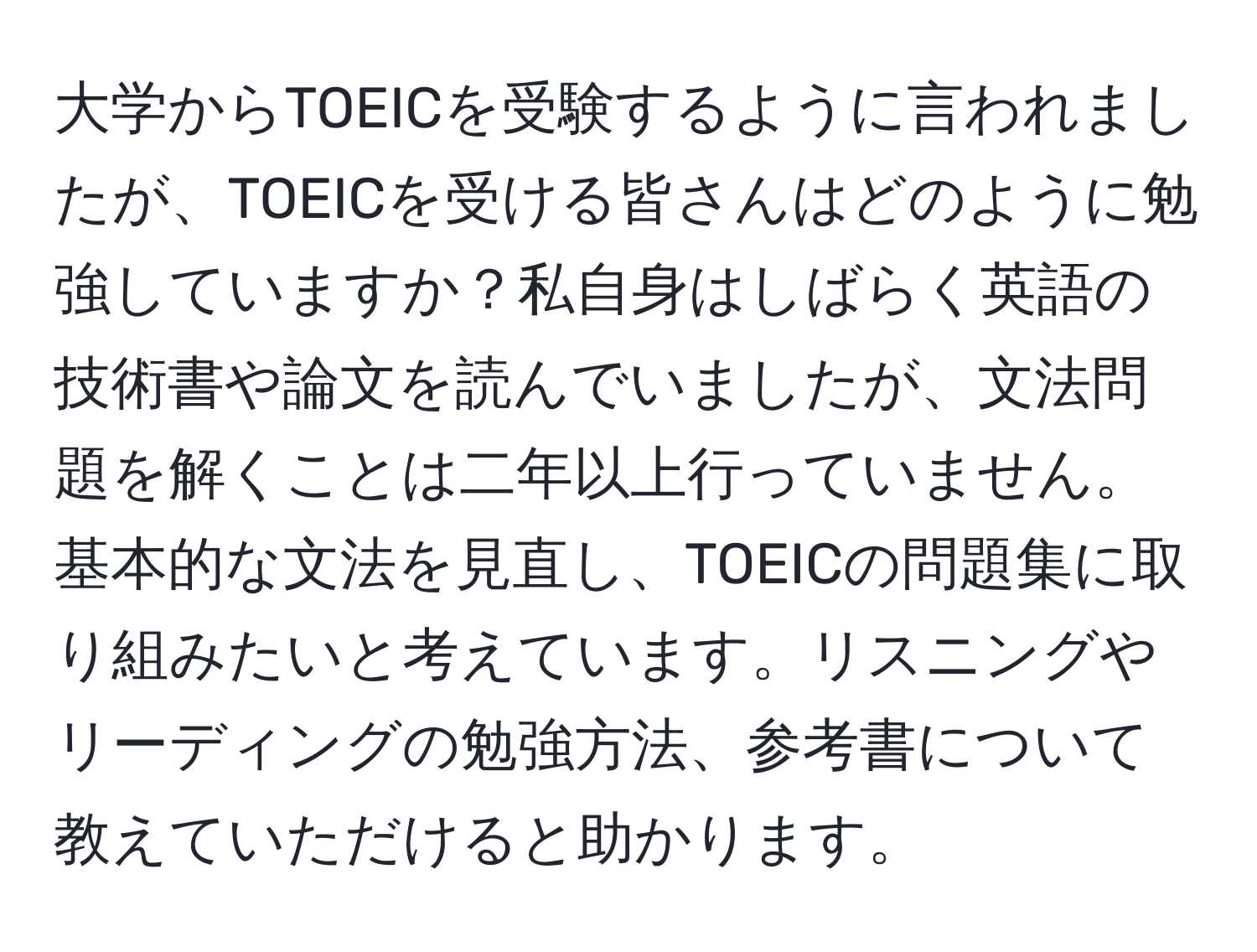 大学からTOEICを受験するように言われましたが、TOEICを受ける皆さんはどのように勉強していますか？私自身はしばらく英語の技術書や論文を読んでいましたが、文法問題を解くことは二年以上行っていません。基本的な文法を見直し、TOEICの問題集に取り組みたいと考えています。リスニングやリーディングの勉強方法、参考書について教えていただけると助かります。