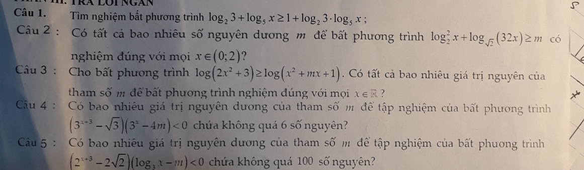 Tìm nghiệm bất phương trình log _23+log _5x≥ 1+log _23· log _5x; 
Cu 2 : Có tất cả bao nhiêu số nguyên dương m để bất phương trình log _2^(2x+log _sqrt(2))(32x)≥ m có 
nghiệm đúng với mọi x∈ (0;2) ? 
Câu 3 : Cho bất phương trình log (2x^2+3)≥ log (x^2+mx+1) Có tất cả bao nhiêu giá trị nguyên của 
tham số m để bất phương trình nghiệm đúng với mọi x∈ R ? 
Cu 4 : Có bao nhiêu giá trị nguyên dương của tham số m để tập nghiệm của bất phương trình
(3^(x+3)-sqrt(3))(3^x-4m)<0</tex> chứa không quá 6 số nguyên? 
Câu 5 : Có bao nhiêu giá trị nguyên dương của tham số m để tập nghiệm của bất phương trình
(2^(x+3)-2sqrt(2))(log _3x-m)<0</tex> chứa không quá 100 số nguyên?