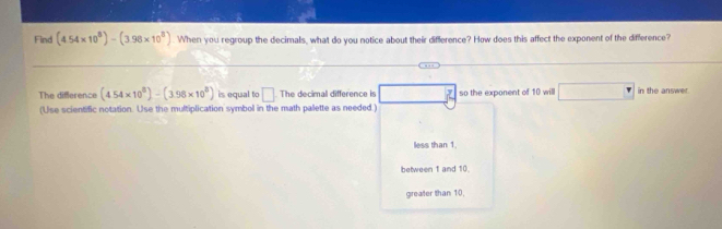 Find (4.54* 10^8)-(3.98* 10^8). When you regroup the decimals, what do you notice about their difference? How does this affect the exponent of the difference?
The difference (4.54* 10^8)-(3.96* 10^8) is equal to □ The decimal difference is so the exponent of 10 will □° in the answer.
(Use scientific notation. Use the multiplication symbol in the math palette as needed.)
less than 1.
between 1 and 10.
greater than 10,