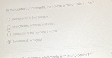 In the context of nutrients, iron plays a major role in the "
maintenance of fluid balance.
strengthening of bones and teeth.
production of the hormone thyroxin.
formation of hemoglobin.
wing statements is true of proteins?"