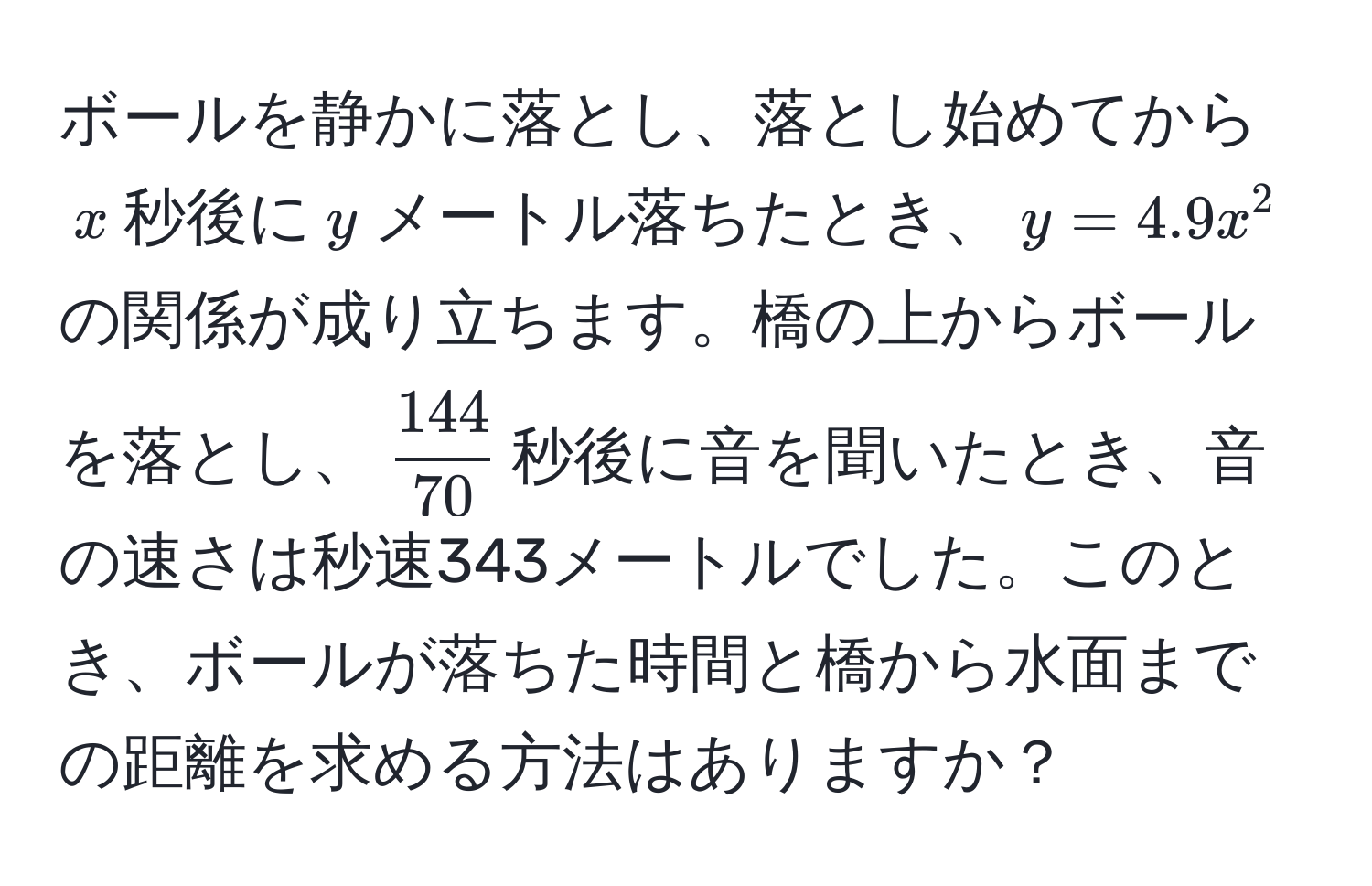 ボールを静かに落とし、落とし始めてから$x$秒後に$y$メートル落ちたとき、$y=4.9x^(2$の関係が成り立ちます。橋の上からボールを落とし、$frac144)70$秒後に音を聞いたとき、音の速さは秒速343メートルでした。このとき、ボールが落ちた時間と橋から水面までの距離を求める方法はありますか？