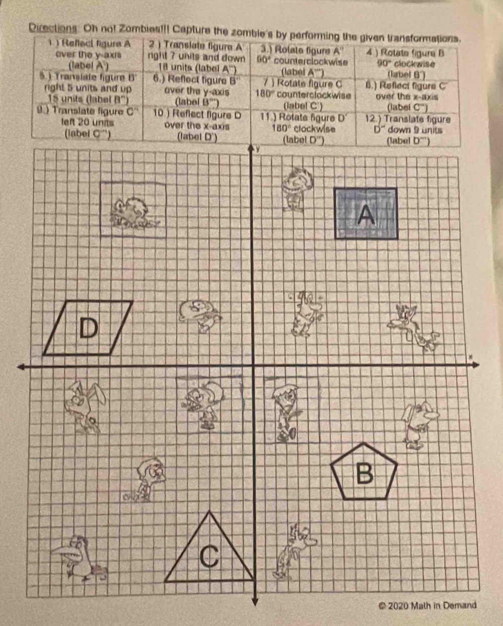 Directions Oh no! Zombies!!! Capture the zomble's by performing the given transformations. 
1 ) Refleci figure A 2 ) Translate figure A 3.) Rolate figure A'' 4) Rotate figure B 
ever the y-axis rght 7 units and down 60° counterclockwise 90° clockwise 
(label A) 18 units (label A'') (label A''') (label θ°)
5.) Transiate figure B 13 6.) Reflect figure B'' Rotate figure C B.) Reflect figure C 
right 5 units and up over the y-axis 180° counterclockwise over the x-axis
15 units (label B'prime ) (label B''' (label C') 
(label C°)
9.) Translate figure C'' 10 ) Reflect figure D 11.) Rotate figure D' 12.) Translate figure 
left 20 units over the x-axis 180° clockwise D'' down 9 units 
(label O''' (label D') D'') (label _ b^(m+)) 
(label 
A 
D 
B 
C 
2020 Math in Demand