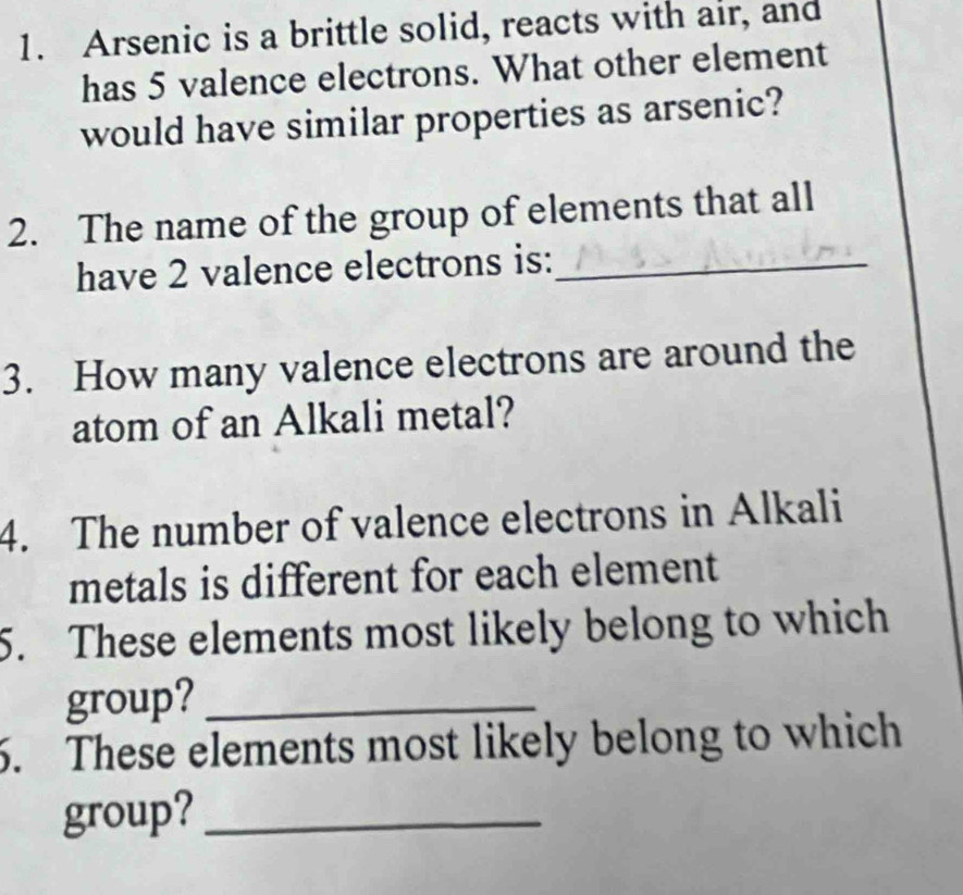 Arsenic is a brittle solid, reacts with air, and 
has 5 valence electrons. What other element 
would have similar properties as arsenic? 
2. The name of the group of elements that all 
have 2 valence electrons is:_ 
3. How many valence electrons are around the 
atom of an Alkali metal? 
4. The number of valence electrons in Alkali 
metals is different for each element 
5. These elements most likely belong to which 
group?_ 
6. These elements most likely belong to which 
group?_