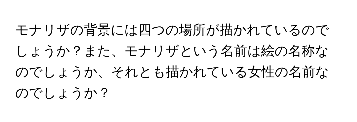 モナリザの背景には四つの場所が描かれているのでしょうか？また、モナリザという名前は絵の名称なのでしょうか、それとも描かれている女性の名前なのでしょうか？