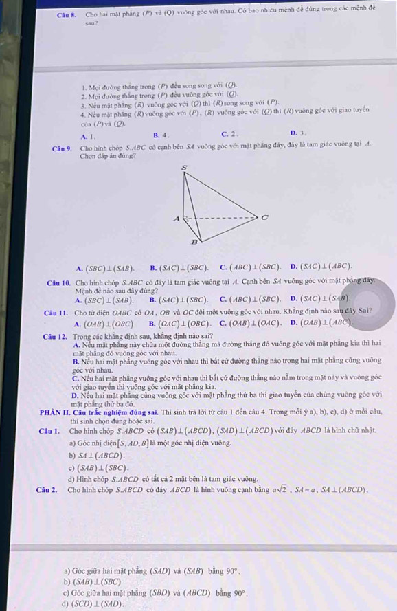 Cầu 8. Cho hai mặt phẳng (P) và (Q) vuông góc với nhau. Có bao nhiêu mệnh để đùng trong các mệnh để
san?
1. Mọi đường thắng trong (P) đều song song với (Q).
2. Mọi đường thắng trong (P) đều vuỡng góc với (Q)
3. Nếu mật phẳng (R) vuông góc với (Q) thì (R) song song với (P).
4. Nếu mặt phẳng (R) vuông gốc với (P), (R) vuông góc với (Q)thì (R) vuông góc với giao tuyến
cùa (P) và (ρ).
A. 1 . B. 4 . C. 2 . D. 3 .
Câu 9, Cho hình chóp S.ABC có cạnh bên SA vuông góc với mặt phẳng đây, đây là tam giác vuỡng tại A.
Chọn đáp ản đùng?
A. (SBC)⊥ (SAB). B. (SAC)⊥ (SBC). C. (ABC)⊥ (SBC). D. (SAC)⊥ (ABC).
Câu 10. Cho hình chóp S.ABC có đảy là tam giác vuông tại A. Cạnh bên SA vuông góc với mặt phẳng đây
Mệnh đề nào sau đây đùng?
A. (SBC)⊥ (SAB). B. (SAC)⊥ (SBC). C. (ABC)⊥ (SBC). D. (SAC)⊥ (SAB).
Cầu 11. Cho tử diện OABC cô OA , OB và OC đôi một vuông góc với nhau. Khẳng định nào sau đây Sai?
A. (OAB)⊥ (OBC) B. (OAC)⊥ (OBC) C. (OAB)⊥ (OAC) D. (OAB)⊥ (ABC)
Câu 12. Trong các khẳng định sau, khẳng định nào sai?
A. Nếu mặt phẳng này chứa một đường thắng mà đường thắng đó vuông góc với mặt phẳng kia thì hai
mặt phẳng đỏ vuông góc với nhau.
B. Nếu hai mặt phẳng vuông góc với nhau thì bắt cứ đường thắng nào trong hai mặt phẳng cũng vuông
góc với nhau.
C. Nếu hai mặt phẳng vuông góc với nhau thì bắt cứ đường thẳng nào nằm trong mặt này và vuông góc
với giao tuyển thì vuông góc với mặt phăng kia.
D. Nếu hai mặt phẳng củng vuông gốc với mặt phẳng thứ ba thì giao tuyển của chúng vuông góc với
mặt phẳng thứ ba đó.
PHÀN II. Câu trắc nghiệm đúng sai. Thí sinh trả lời từ câu 1 đến câu 4. Trong mỗi  (a),b),c),d) ở mỗi câu,
thí sinh chọn đúng hoặc sai.
Câu 1. Cho hình chóp S.ABCD cb(SAB)⊥ (ABCD),(SAD)⊥ (ABCD) với đây AB°D là hình chữ nhật
a) GOCn hi dixi n[S,AD,B] là một góc nhị diện vuông.
b) SA⊥ (ABCD).
c) (SAB)⊥ (SBC).
d) Hình chóp S.ABCD có tất cả 2 mặt bên là tam giác vuông.
Câu 2. Cho hình chóp S.ABCD có đây ABCD là hình vuông cạnh bằng asqrt(2),SA=a,SA⊥ (ABCD).
a) Góc giữa hai mặt phẳng (SAD) và (SAB)ble 12 90°.
b) (SAB)⊥ (SBC)
c) Góc giữa hai mặt ph sin g(SBD) va(ABCD)bing90°.
d) (SCD)⊥ (SAD).