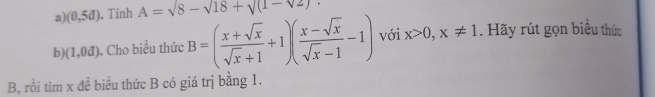 (0,5d). Tính A=sqrt(8)-sqrt(18)+sqrt((1-sqrt 2)). 
b (1,0vector d). Cho biểu thức B=( (x+sqrt(x))/sqrt(x)+1 +1)( (x-sqrt(x))/sqrt(x)-1 -1) với x>0, x!= 1. Hãy rút gọn biểu thức 
B, rồi tìm x để biểu thức B có giá trị bằng 1.