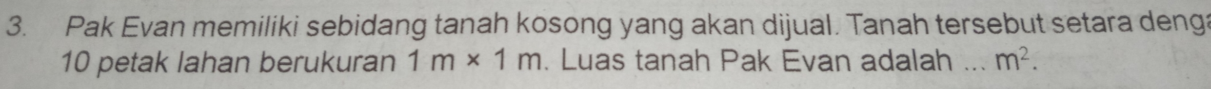 Pak Evan memiliki sebidang tanah kosong yang akan dijual. Tanah tersebut setara denga
10 petak lahan berukuran 1m* 1m. Luas tanah Pak Evan adalah _ m^2.