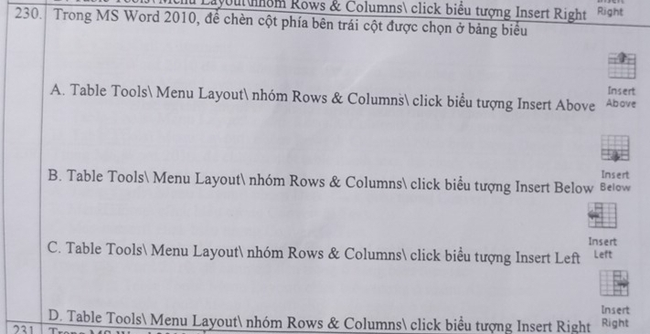 Layout nhom Rows & Columns click biểu tượng Insert Right Right
230. Trong MS Word 2010, để chèn cột phía bên trái cột được chọn ở bảng biểu
Insert
A. Table Tools Menu Layout nhóm Rows & Columns click biểu tượng Insert Above Above
B. Table Tools Menu Layout nhóm Rows & Columns click biểu tượng Insert Below Below Insert
Insert
C. Table Tools Menu Layout nhóm Rows & Columns click biểu tượng Insert Left Left
Insert
D. Table Tools Menu Layout nhóm Rows & Columns click biểu tượng Insert Right
231 Right